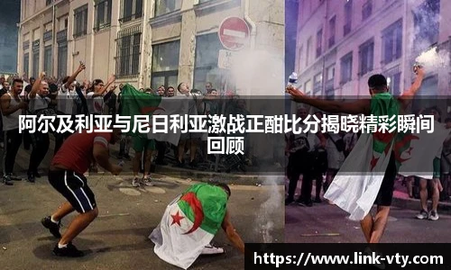 阿尔及利亚与尼日利亚激战正酣比分揭晓精彩瞬间回顾