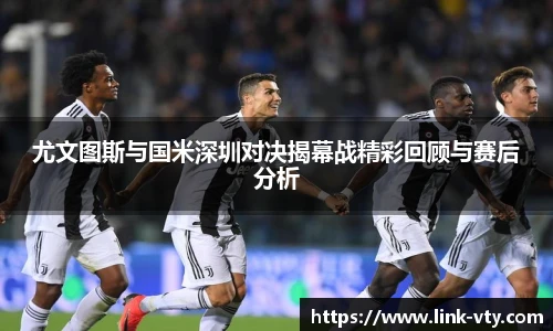 尤文图斯与国米深圳对决揭幕战精彩回顾与赛后分析